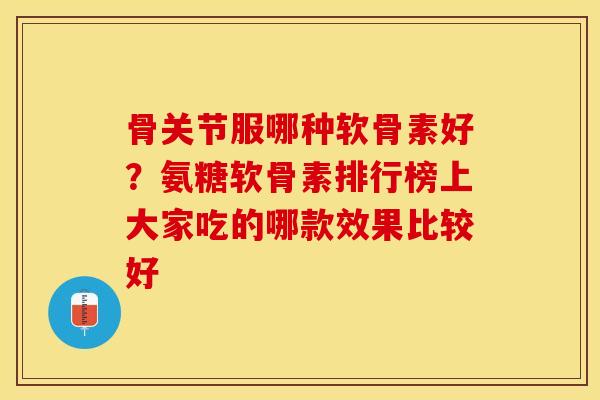 骨关节服哪种软骨素好？氨糖软骨素排行榜上大家吃的哪款效果比较好-第1张图片-关节保镖