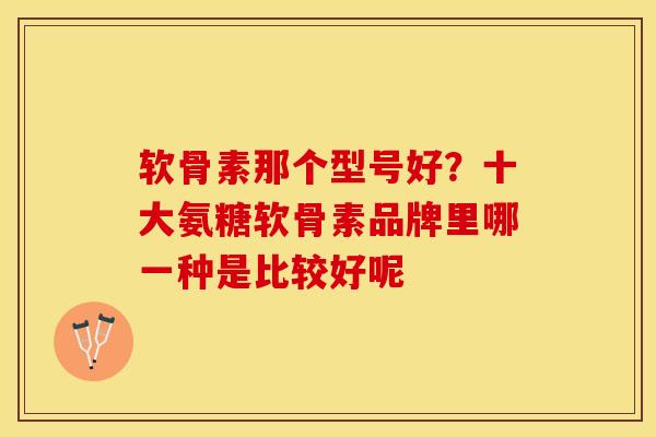 软骨素那个型号好？十大氨糖软骨素品牌里哪一种是比较好呢-第1张图片-关节保镖
