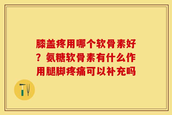 膝盖疼用哪个软骨素好？氨糖软骨素有什么作用腿脚疼痛可以补充吗-第1张图片-关节保镖