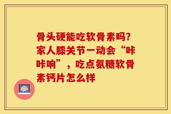 骨头硬能吃软骨素吗？家人膝关节一动会“咔咔响”，吃点氨糖软骨素钙片怎么样-第1张图片-关节保镖