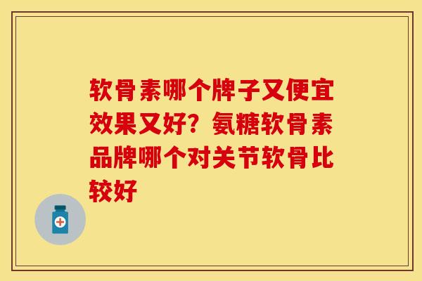软骨素哪个牌子又便宜效果又好？氨糖软骨素品牌哪个对关节软骨比较好-第1张图片-关节保镖