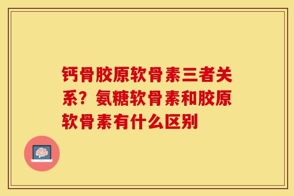 钙骨胶原软骨素三者关系？氨糖软骨素和胶原软骨素有什么区别-第1张图片-关节保镖