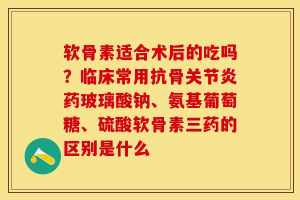 软骨素适合术后的吃吗？临床常用抗骨关节炎药玻璃酸钠、氨基葡萄糖、硫酸软骨素三药的区别是什么-第1张图片-关节保镖