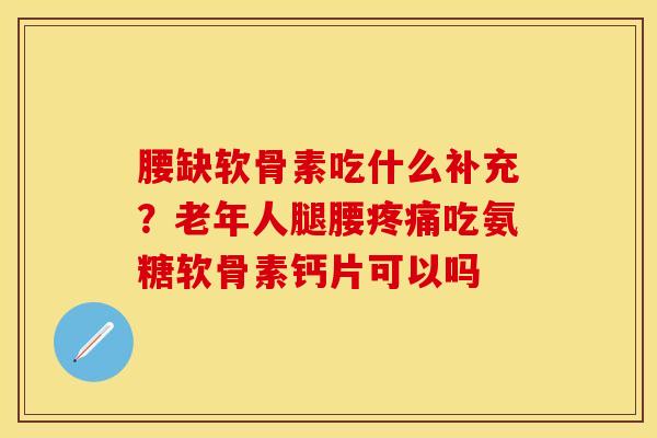 腰缺软骨素吃什么补充？老年人腿腰疼痛吃氨糖软骨素钙片可以吗-第1张图片-关节保镖