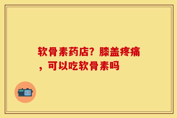 软骨素药店？膝盖疼痛，可以吃软骨素吗-第1张图片-关节保镖