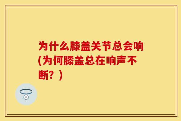 为什么膝盖关节总会响(为何膝盖总在响声不断？)-第1张图片-关节保镖