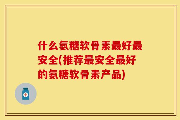 什么氨糖软骨素最好最安全(推荐最安全最好的氨糖软骨素产品)-第1张图片-关节保镖