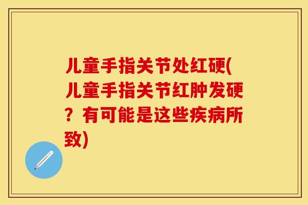 儿童手指关节处红硬(儿童手指关节红肿发硬？有可能是这些疾病所致)-第1张图片-关节保镖