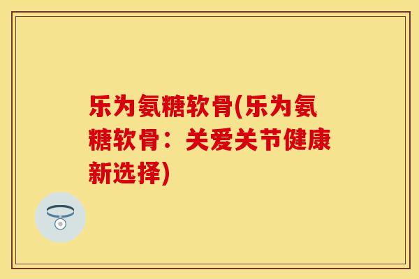 乐为氨糖软骨(乐为氨糖软骨：关爱关节健康新选择)-第1张图片-关节保镖