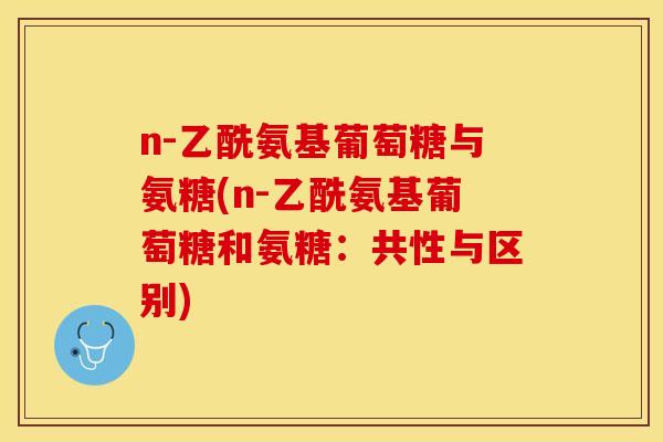 n-乙酰氨基葡萄糖与氨糖(n-乙酰氨基葡萄糖和氨糖：共性与区别)-第1张图片-关节保镖