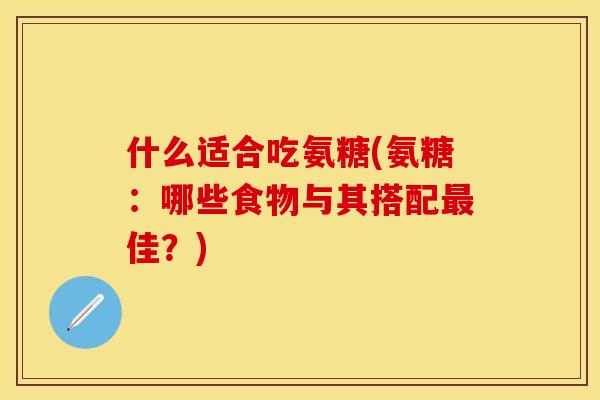 什么适合吃氨糖(氨糖：哪些食物与其搭配最佳？)-第1张图片-关节保镖