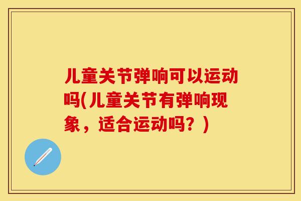 儿童关节弹响可以运动吗(儿童关节有弹响现象，适合运动吗？)-第1张图片-关节保镖