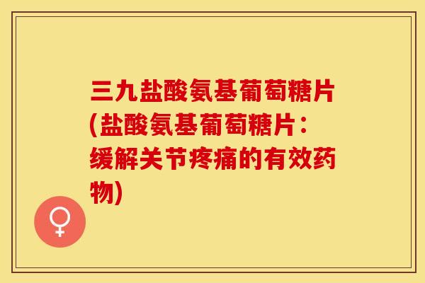 三九盐酸氨基葡萄糖片(盐酸氨基葡萄糖片：缓解关节疼痛的有效药物)-第1张图片-关节保镖