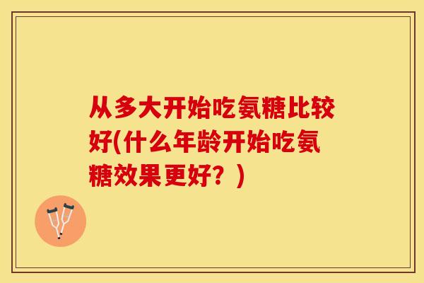 从多大开始吃氨糖比较好(什么年龄开始吃氨糖效果更好？)-第1张图片-关节保镖