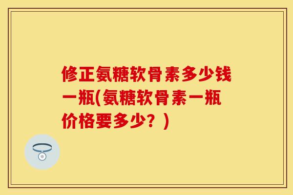 修正氨糖软骨素多少钱一瓶(氨糖软骨素一瓶价格要多少？)-第1张图片-关节保镖