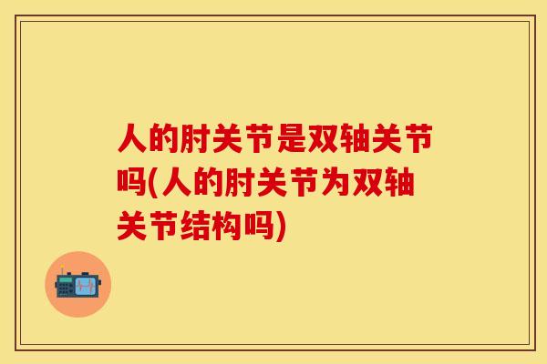 人的肘关节是双轴关节吗(人的肘关节为双轴关节结构吗)-第1张图片-关节保镖
