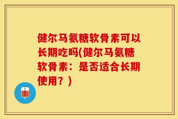 健尔马氨糖软骨素可以长期吃吗(健尔马氨糖软骨素：是否适合长期使用？)-第1张图片-关节保镖
