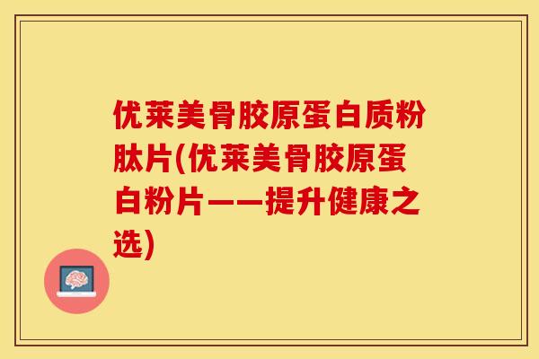 优莱美骨胶原蛋白质粉肽片(优莱美骨胶原蛋白粉片——提升健康之选)-第1张图片-关节保镖