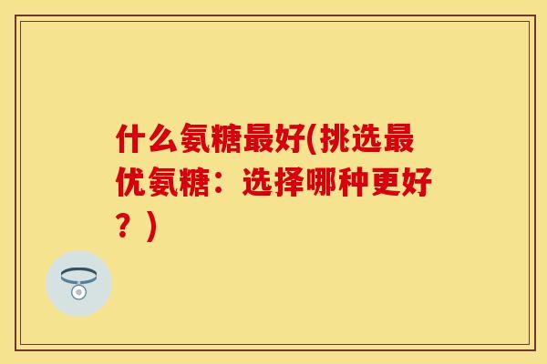 什么氨糖最好(挑选最优氨糖：选择哪种更好？)-第1张图片-关节保镖