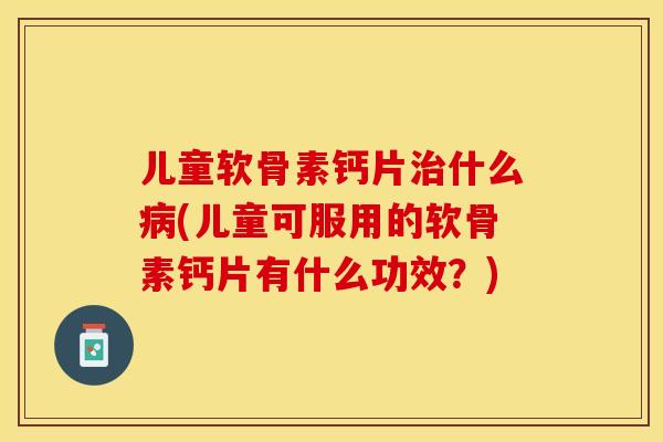 儿童软骨素钙片治什么病(儿童可服用的软骨素钙片有什么功效？)-第1张图片-关节保镖