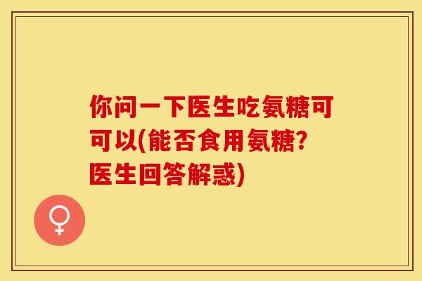 你问一下医生吃氨糖可可以(能否食用氨糖？医生回答解惑)-第1张图片-关节保镖