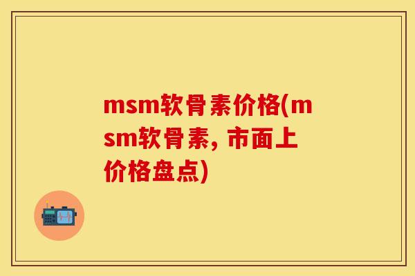 msm软骨素价格(msm软骨素, 市面上价格盘点)-第1张图片-关节保镖
