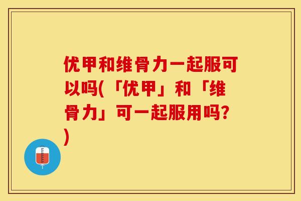 优甲和维骨力一起服可以吗(「优甲」和「维骨力」可一起服用吗？)-第1张图片-关节保镖