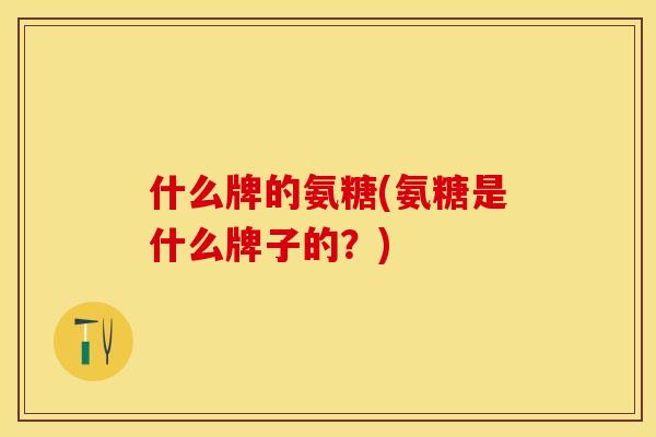 什么牌的氨糖(氨糖是什么牌子的？)-第1张图片-关节保镖