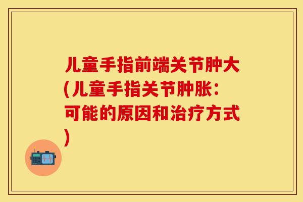 儿童手指前端关节肿大(儿童手指关节肿胀：可能的原因和治疗方式)-第1张图片-关节保镖