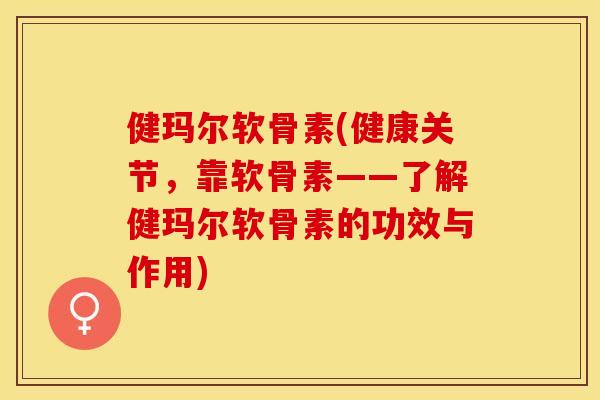 健玛尔软骨素(健康关节，靠软骨素——了解健玛尔软骨素的功效与作用)-第1张图片-关节保镖