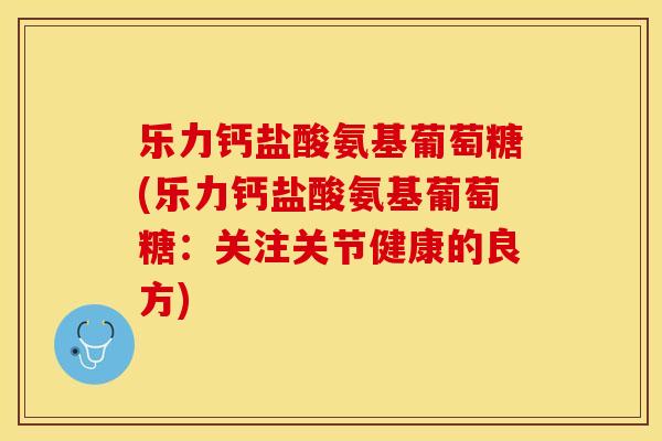 乐力钙盐酸氨基葡萄糖(乐力钙盐酸氨基葡萄糖：关注关节健康的良方)-第1张图片-关节保镖