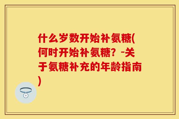 什么岁数开始补氨糖(何时开始补氨糖？-关于氨糖补充的年龄指南)-第1张图片-关节保镖