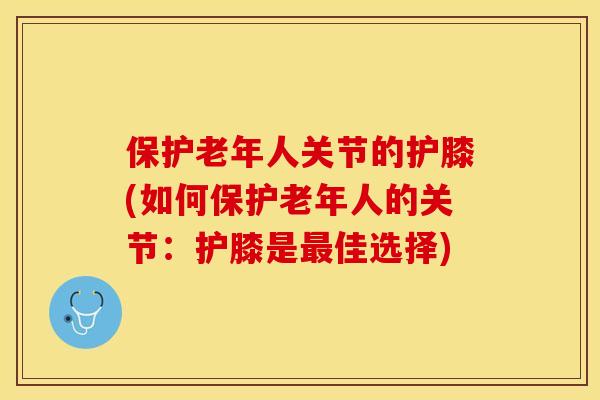 保护老年人关节的护膝(如何保护老年人的关节：护膝是最佳选择)-第1张图片-关节保镖