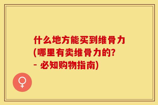 什么地方能买到维骨力(哪里有卖维骨力的？- 必知购物指南)-第1张图片-关节保镖