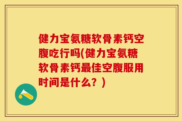 健力宝氨糖软骨素钙空腹吃行吗(健力宝氨糖软骨素钙最佳空腹服用时间是什么？)-第1张图片-关节保镖