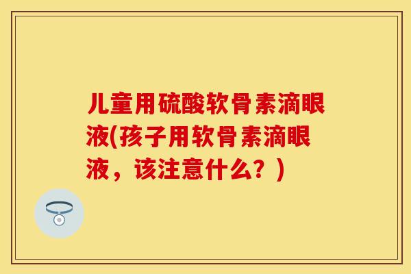 儿童用硫酸软骨素滴眼液(孩子用软骨素滴眼液	，该注意什么？)-第1张图片-关节保镖
