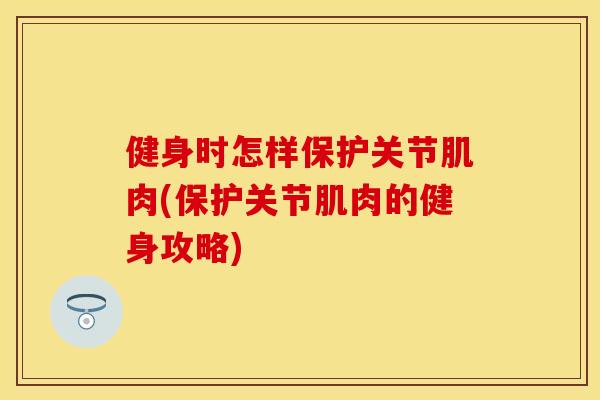 健身时怎样保护关节肌肉(保护关节肌肉的健身攻略)-第1张图片-关节保镖