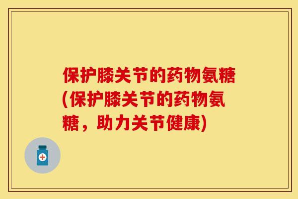 保护膝关节的药物氨糖(保护膝关节的药物氨糖，助力关节健康)-第1张图片-关节保镖
