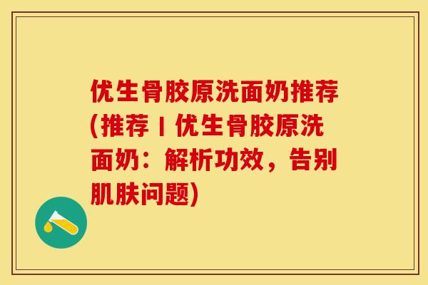 优生骨胶原洗面奶推荐(推荐丨优生骨胶原洗面奶：解析功效，告别肌肤问题)-第1张图片-关节保镖