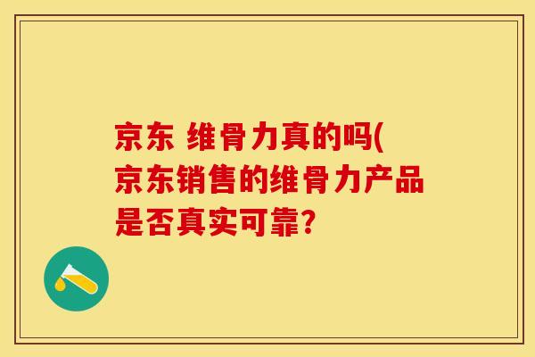 京东 维骨力真的吗(京东销售的维骨力产品是否真实可靠？-第1张图片-关节保镖