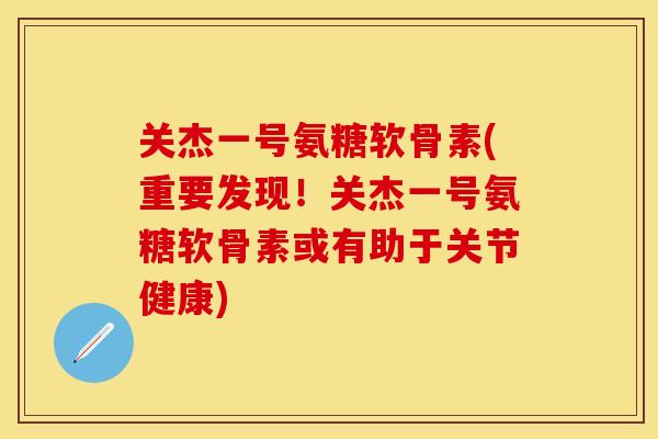 关杰一号氨糖软骨素(重要发现！关杰一号氨糖软骨素或有助于关节健康)-第1张图片-关节保镖