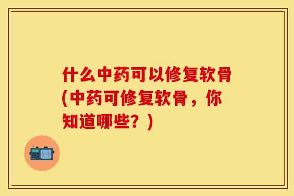 什么中药可以修复软骨(中药可修复软骨，你知道哪些？)-第1张图片-关节保镖