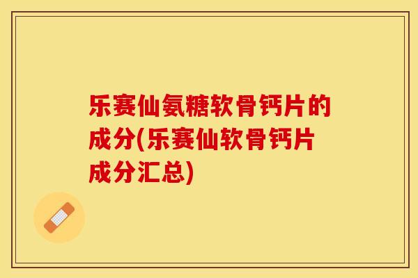 乐赛仙氨糖软骨钙片的成分(乐赛仙软骨钙片成分汇总)-第1张图片-关节保镖