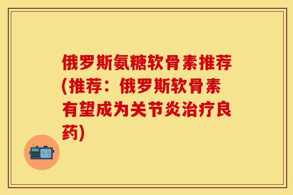 俄罗斯氨糖软骨素推荐(推荐：俄罗斯软骨素有望成为关节炎治疗良药)-第1张图片-关节保镖