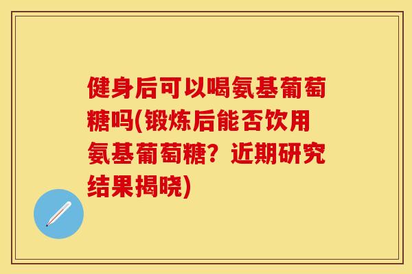 健身后可以喝氨基葡萄糖吗(锻炼后能否饮用氨基葡萄糖？近期研究结果揭晓)-第1张图片-关节保镖
