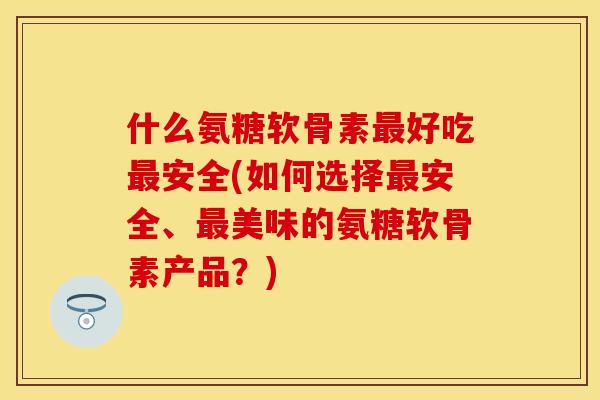 什么氨糖软骨素最好吃最安全(如何选择最安全	、最美味的氨糖软骨素产品？)-第1张图片-关节保镖