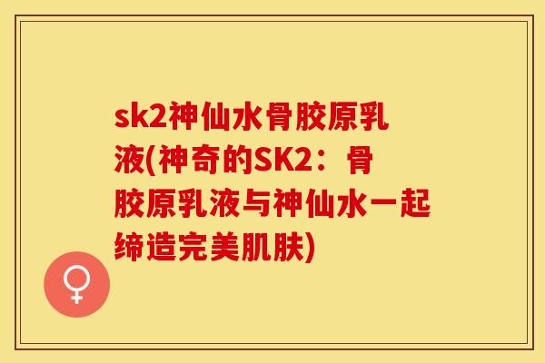 sk2神仙水骨胶原乳液(神奇的SK2：骨胶原乳液与神仙水一起缔造完美肌肤)-第1张图片-关节保镖