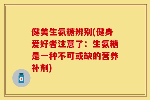 健美生氨糖辨别(健身爱好者注意了：生氨糖是一种不可或缺的营养补剂)-第1张图片-关节保镖