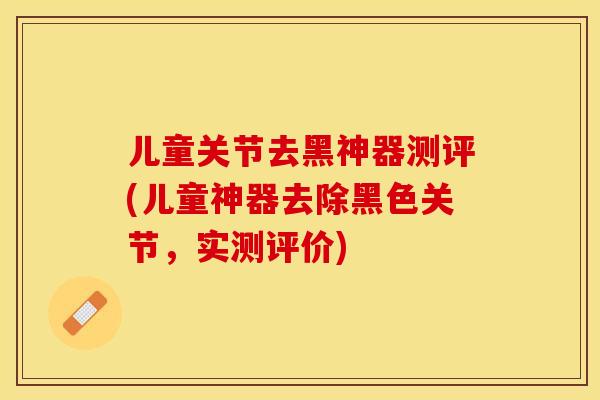 儿童关节去黑神器测评(儿童神器去除黑色关节，实测评价)-第1张图片-关节保镖