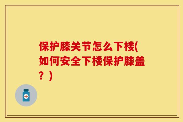 保护膝关节怎么下楼(如何安全下楼保护膝盖？)-第1张图片-关节保镖